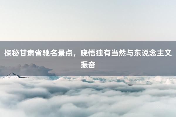 探秘甘肃省驰名景点，晓悟独有当然与东说念主文振奋