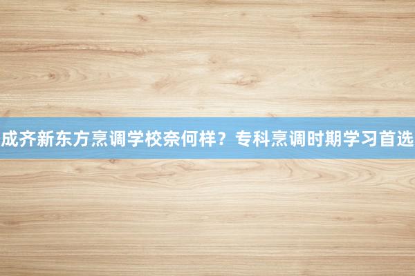 成齐新东方烹调学校奈何样？专科烹调时期学习首选
